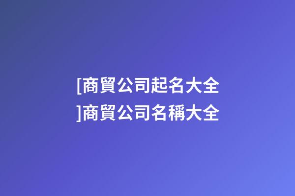[商貿公司起名大全]商貿公司名稱大全-第1張-公司起名-玄機派